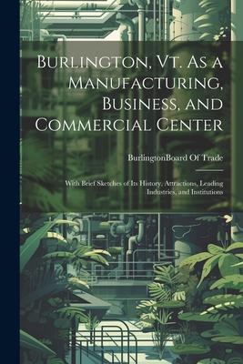 Burlington, Vt. As a Manufacturing, Business, and Commercial Center: With Brief Sketches of Its History, Attractions, Leading Industries, and Institut