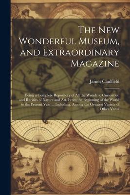 The New Wonderful Museum, and Extraordinary Magazine: Being a Complete Repository of All the Wonders, Curiosities, and Rarities of Nature and Art, Fro