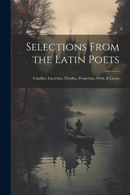 Selections From the Latin Poets: Catullus, Lucretius, Tibullus, Propertius, Ovid, & Lucan