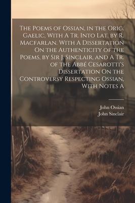The Poems of Ossian, in the Orig. Gaelic, With A Tr. Into Lat. by R. Macfarlan. With A Dissertation On the Authenticity of the Poems, by Sir J. Sincla
