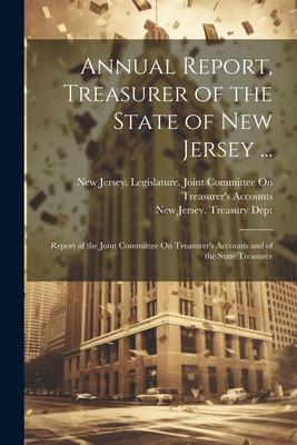Annual Report, Treasurer of the State of New Jersey ...: Report of the Joint Committee On Treasurer’s Accounts and of the State Treasurer