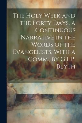 The Holy Week and the Forty Days, a Continuous Narrative in the Words of the Evangelists, With a Comm., by G.F.P. Blyth