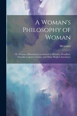 A Woman’s Philosophy of Woman: Or, Woman Affranchised. an Answer to Michelet, Proudhon, Girardin, Legouvé, Comte, and Other Modern Innovators