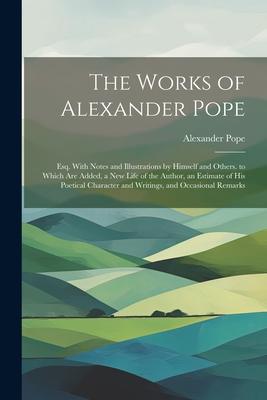 The Works of Alexander Pope: Esq. With Notes and Illustrations by Himself and Others. to Which Are Added, a New Life of the Author, an Estimate of