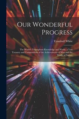 Our Wonderful Progress: The World’s Triumphant Knowledge and Works, a Vast Treasury and Compendium of the Achievements of Man and the Works of