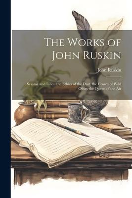 The Works of John Ruskin: Sesame and Lilies. the Ethics of the Dust. the Crown of Wild Olive. the Queen of the Air