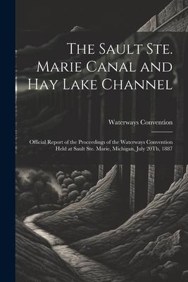The Sault Ste. Marie Canal and Hay Lake Channel: Official Report of the Proceedings of the Waterways Convention Held at Sault Ste. Marie, Michigan, Ju