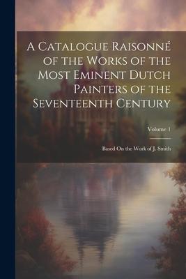 A Catalogue Raisonné of the Works of the Most Eminent Dutch Painters of the Seventeenth Century: Based On the Work of J. Smith; Volume 1