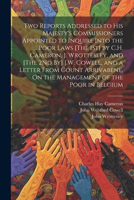 Two Reports Addressed to His Majesty’s Commissioners Appointed to Inquire Into the ... Poor Laws [The 1St] by C.H. Cameron, J. Wrottesley, and [The 2N