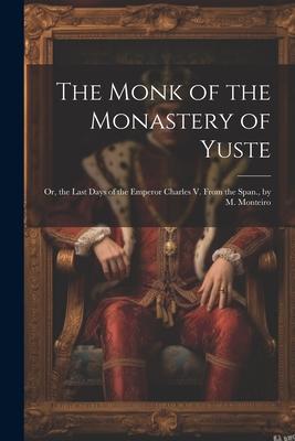 The Monk of the Monastery of Yuste: Or, the Last Days of the Emperor Charles V. From the Span., by M. Monteiro