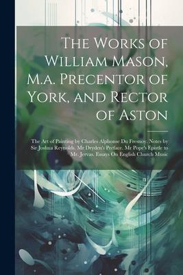 The Works of William Mason, M.a. Precentor of York, and Rector of Aston: The Art of Painting by Charles Alphonse Du Fresnoy. Notes by Sir Joshua Reyno