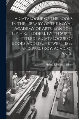 A Catalogue of the Books in the Library of the Royal Academy of Arts, London. [By H.R. Tedder]. [With Suppl. Entitled] a Catalogue of Books Added ...