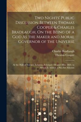 Two Nights’ Public Discussion Between Thomas Cooper & Charles Bradlaugh, On the Being of a God As the Maker and Moral Governor of the Universe: At the