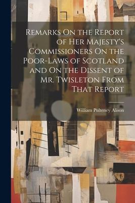 Remarks On the Report of Her Majesty’s Commissioners On the Poor-Laws of Scotland and On the Dissent of Mr. Twisleton From That Report