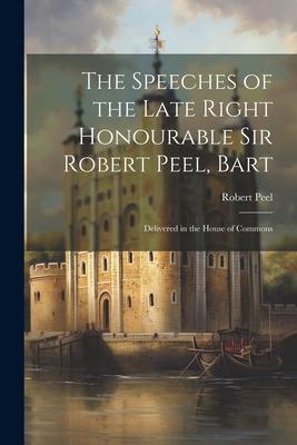 The Speeches of the Late Right Honourable Sir Robert Peel, Bart: Delivered in the House of Commons