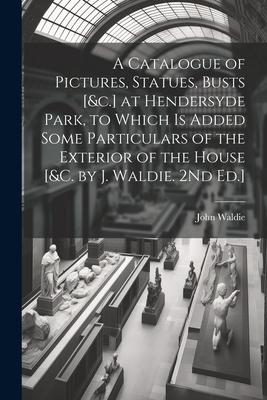 A Catalogue of Pictures, Statues, Busts [&c.] at Hendersyde Park, to Which Is Added Some Particulars of the Exterior of the House [&c. by J. Waldie. 2