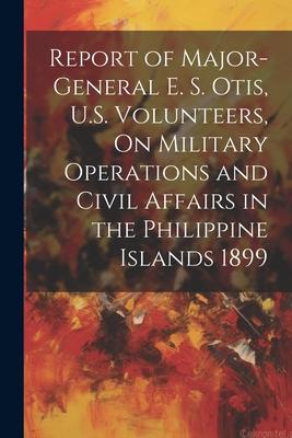 Report of Major-General E. S. Otis, U.S. Volunteers, On Military Operations and Civil Affairs in the Philippine Islands 1899