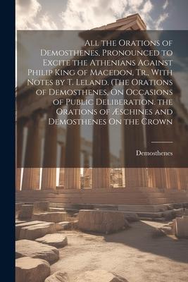 All the Orations of Demosthenes, Pronounced to Excite the Athenians Against Philip King of Macedon, Tr., With Notes by T. Leland. (The Orations of Dem