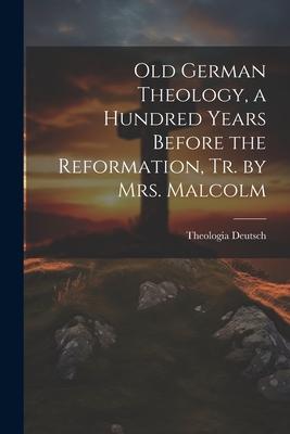 Old German Theology, a Hundred Years Before the Reformation, Tr. by Mrs. Malcolm