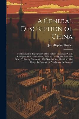 A General Description of China: Containing the Topography of the Fifteen Provinces Which Compose This Vast Empire, That of Tartary, the Isles, and Oth