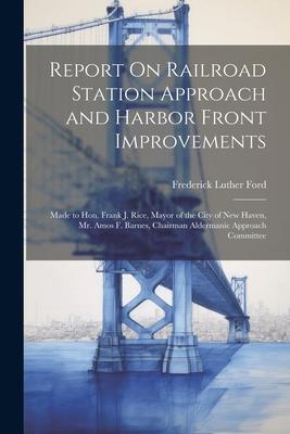Report On Railroad Station Approach and Harbor Front Improvements: Made to Hon. Frank J. Rice, Mayor of the City of New Haven, Mr. Amos F. Barnes, Cha