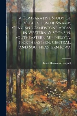 A Comparative Study of the Vegetation of Swamp, Clay, and Sandstone Areas in Western Wisconsin, Southeastern Minnesota, Northeastern, Central, and Sou