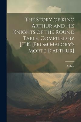 The Story of King Arthur and His Knights of the Round Table, Compiled by J.T.K. [From Malory’s Morte D’arthur]