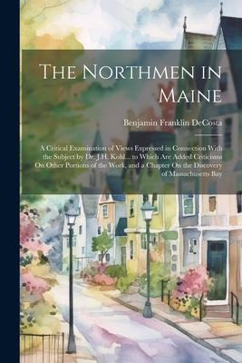 The Northmen in Maine: A Critical Examination of Views Expressed in Connection With the Subject by Dr. J.H. Kohl... to Which Are Added Critic