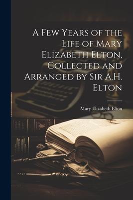 A Few Years of the Life of Mary Elizabeth Elton, Collected and Arranged by Sir A.H. Elton