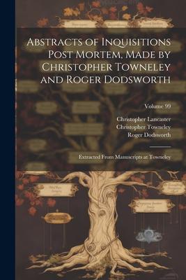 Abstracts of Inquisitions Post Mortem, Made by Christopher Towneley and Roger Dodsworth: Extracted From Manuscripts at Towneley; Volume 99