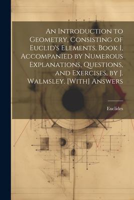 An Introduction to Geometry, Consisting of Euclid’s Elements, Book I, Accompanied by Numerous Explanations, Questions, and Exercises, by J. Walmsley.