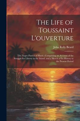 The Life of Toussaint L’ouverture: The Negro Patriot of Hayti; Comprising an Account of the Struggle for Liberty in the Island, and a Sketch of Its Hi