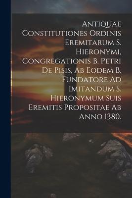 Antiquae Constitutiones Ordinis Eremitarum S. Hieronymi, Congregationis B. Petri De Pisis, Ab Eodem B. Fundatore Ad Imitandum S. Hieronymum Suis Eremi