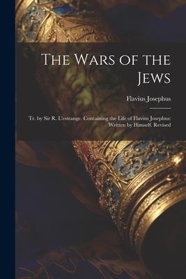 The Wars of the Jews: Tr. by Sir R. L’estrange. Containing the Life of Flavius Josephus: Written by Himself. Revised