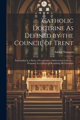Catholic Doctrine As Defined by the Council of Trent: Expounded in a Series of Conferences Delivered in Geneva ... Proposed As a Means of Reuniting Al