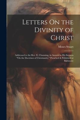 Letters On the Divinity of Christ: Addressed to the Rev. E. Channing, in Answer to His Sermon On the Doctrines of Christianity, Preached & Published