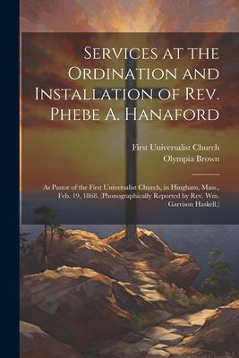 Services at the Ordination and Installation of Rev. Phebe A. Hanaford: As Pastor of the First Universalist Church, in Hingham, Mass., Feb. 19, 1868. (