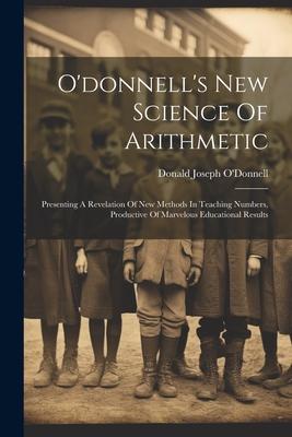 O’donnell’s New Science Of Arithmetic: Presenting A Revelation Of New Methods In Teaching Numbers, Productive Of Marvelous Educational Results