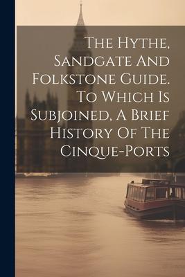 The Hythe, Sandgate And Folkstone Guide. To Which Is Subjoined, A Brief History Of The Cinque-ports