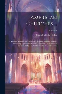 American Churches ...: A Series Of Authoritative Articles On Designing, Planning, Heating, Ventilating, Lighting And General Equipment Of Chu
