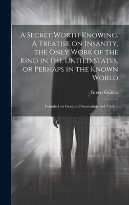A Secret Worth Knowing. A Treatise on Insanity, the Only Work of the Kind in the United States, or Perhaps in the Known World; Founded on General Obse