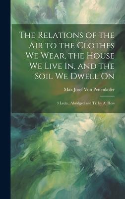 The Relations of the Air to the Clothes We Wear, the House We Live In, and the Soil We Dwell On: 3 Lects., Abridged and Tr. by A. Hess