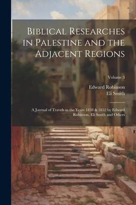Biblical Researches in Palestine and the Adjacent Regions: A Journal of Travels in the Years 1838 & 1852 by Edward Robinson, Eli Smith and Others; Vol