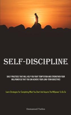 Self-Discipline: Daily Practises That Will Help You Fight Temptation And Strengthen Your Willpower So That You Can Achieve Your Long-te