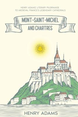 Mont-Saint-Michel and Chartres: Henry Adams’ Literary Pilgrimage to Medieval France’s Legendary Cathedrals (Annotated)