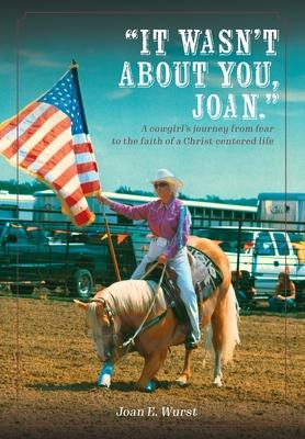 It Wasn’t about You, Joan: A Cowgirl’s Journey from Insecurity to Security, from Selfishness to Selflessness, from Fear to Faith