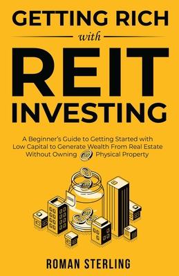 Getting Rich with REIT Investing: A Beginner’s Guide to Getting Started with Low Capital to Generate Wealth From Real Estate Without Owning Physical P
