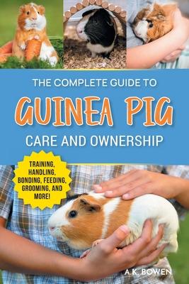 The Complete Guide to Guinea Pig Care and Ownership: Covering Breeds, Training, Supplies, Handling, Popcorning, Bonding, Body Language, Feeding, Groom
