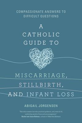 A Catholic Guide to Miscarriage, Stillbirth, and Infant Loss: Compassionate Answers to Difficult Questions