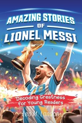 Amazing Stories of Lionel Messi: Decoding Greatness for Young Readers (A Biography of One of the World’s Greatest Soccer Players for Kids Ages 6, 7, 8